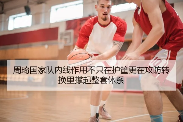 周琦国家队内线作用不只在护筐更在攻防转换里撑起整套体系
